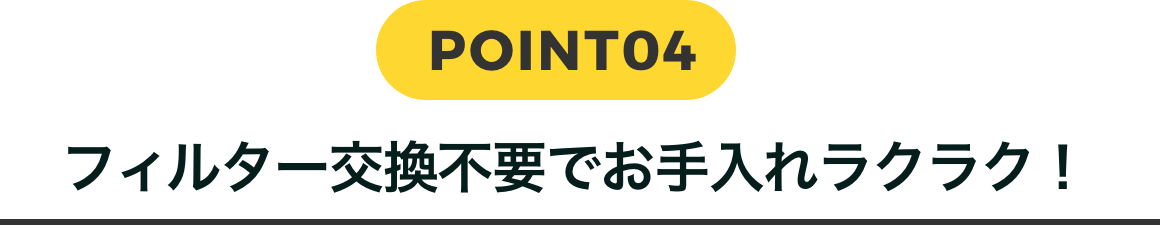 POINT04 フィルター交換不要でお手入れラクラク！